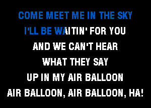 COME MEET ME IN THE SKY
I'LL BE WAITIH' FOR YOU
AND WE CAN'T HEAR
WHAT THEY SAY
UP IN MY AIR BALLOON
AIR BALLOON, AIR BALLOON, HA!