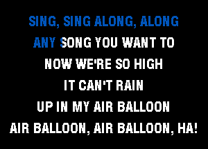 SING, SING ALONG, ALONG
ANY SONG YOU WANT TO
HOW WE'RE 80 HIGH
IT CAN'T RAIN
UP IN MY AIR BALLOON
AIR BALLOON, AIR BALLOON, HA!