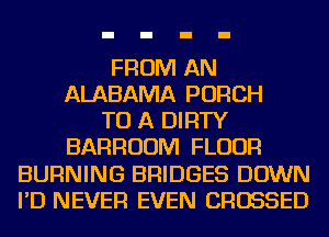 FROM AN
ALABAMA PORCH
TO A DIRTY
BARRUUM FLOUR
BURNING BRIDGES DOWN
I'D NEVER EVEN CROSSED