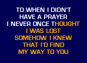 TO WHEN I DIDN'T
HAVE A PRAYER
I NEVER ONCE THOUGHT
I WAS LOST
SOMEHOW I KNEW
THAT I'D FIND
MY WAY TO YOU