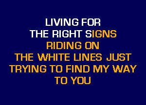 LIVING FOR
THE RIGHT SIGNS
RIDING ON
THE WHITE LINES JUST
TRYING TO FIND MY WAY
TO YOU