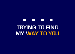 TRYING TO FIND
MY WAY TO YOU