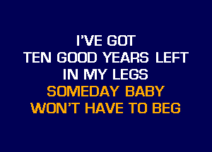 I'VE GOT
TEN GOOD YEARS LEFT
IN MY LEGS
SOMEDAY BABY
WON'T HAVE TO BEG