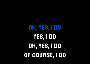 0H, YES, I DO

YES, I DO
0H, YES, I DO
OF COURSE, I DO