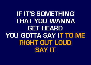 IF IT'S SOMETHING
THAT YOU WANNA
GET HEARD
YOU GO'ITA SAY IT TO ME
RIGHT OUT LOUD
SAY IT