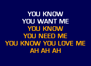 YOU KNOW
YOU WANT ME
YOU KNOW
YOU NEED ME
YOU KNOW YOU LOVE ME
AH AH AH