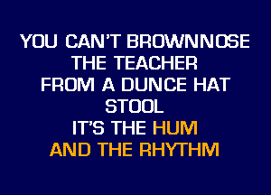 YOU CAN'T BROWNNOSE
THE TEACHER
FROM A DUNCE HAT
STOOL
IT'S THE HUM
AND THE RHYTHM