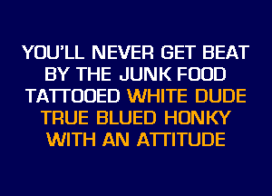 YOU'LL NEVER GET BEAT
BY THE JUNK FOOD
TATI'UUED WHITE DUDE
TRUE BLUED HONKY
WITH AN ATTITUDE