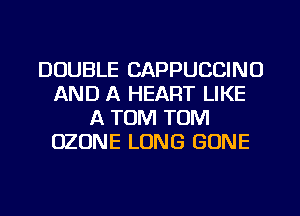 DOUBLE CAPPUCCINO
AND A HEART LIKE
A TOM TOM
OZONE LONG GONE