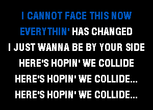 I CANNOT FACE THIS HOW
EVERYTHIH' HAS CHANGED
I JUST WANNA BE BY YOUR SIDE
HERE'S HOPIH' WE COLLIDE
HERE'S HOPIH' WE COLLIDE...
HERE'S HOPIH' WE COLLIDE...