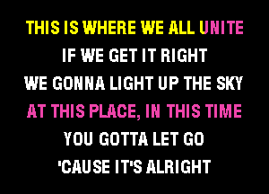 THIS IS WHERE WE ALL UNITE
IF WE GET IT RIGHT

WE GONNA LIGHT UP THE SKY

AT THIS PLACE, IN THIS TIME
YOU GOTTA LET GO
'CAUSE IT'S ALRIGHT