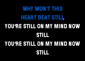 WHY WON'T THIS
HEART BEAT STILL
YOU'RE STILL OH MY MIND HOW
STILL
YOU'RE STILL OH MY MIND HOW
STILL