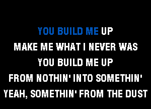 YOU BUILD ME UP
MAKE ME WHAT I NEVER WAS
YOU BUILD ME UP
FROM HOTHlH' INTO SOMETHIH'
YEAH, SOMETHIH' FROM THE DUST