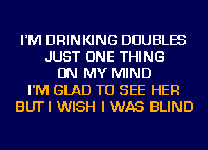 I'M DRINKING DOUBLES
JUST ONE THING
ON MY MIND
I'M GLAD TO SEE HER
BUT I WISH I WAS BLIND
