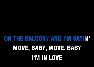 ON THE BALCONY AND I'M SAYIH'
MOVE, BABY, MOVE, BABY
I'M IN LOVE