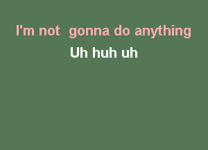 I'm not gonna do anything
Uh huh uh