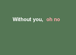 Without you, oh no