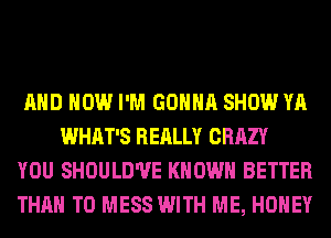 AND HOW I'M GONNA SHOW YA
WHAT'S REALLY CRAZY

YOU SHOULD'UE KNOWN BETTER

THAN T0 MESS WITH ME, HONEY