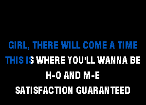 GIRL, THERE WILL COME A TIME
THIS IS WHERE YOU'LL WANNA BE
H-O AND M-E
SATISFACTION GUARANTEED