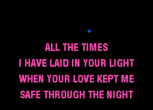 ALL THE TIMES
I HAVE LAID IN YOUR LIGHT
WHEN YOUR LOVE KEPT ME
SAFE THROUGH THE NIGHT