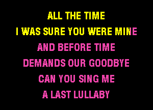 ALL THE TIME
I WAS SURE YOU WERE MINE
AND BEFORE TIME
DEMANDS OUR GOODBYE
CAN YOU SING ME
A LAST LULLABY