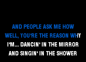 AND PEOPLE ASK ME HOW
WELL, YOU'RE THE REASON WHY
I'M... DANCIH' IN THE MIRROR
AND SIHGIH' IN THE SHOWER