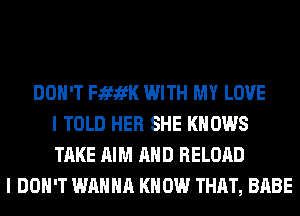 DON'T FififK WITH MY LOVE
I TOLD HER SHE KNOWS
TAKE AIM AND RELOAD
I DON'T WANNA KNOW THAT, BABE