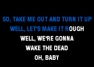 SO, TAKE ME OUTAHD TURN IT UP
WELL, LET'S MAKE IT ROUGH
WELL, WE'RE GONNA
WAKE THE DEAD
0H, BABY