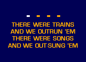 THERE WERE TRAINS
AND WE OUTRUN 'EM
THERE WERE SONGS

AND WE OUTSUNG 'EM