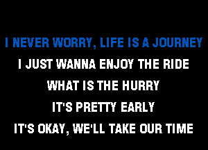 I NEVER WORRY, LIFE IS A JOURNEY
I JUST WANNA ENJOY THE RIDE
WHAT IS THE HURRY
IT'S PRETTY EARLY
IT'S OKAY, WE'LL TAKE OUR TIME