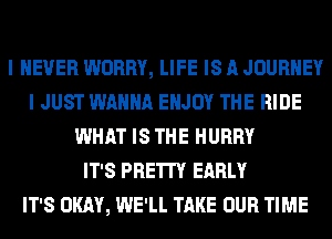 I NEVER WORRY, LIFE IS A JOURNEY
I JUST WANNA ENJOY THE RIDE
WHAT IS THE HURRY
IT'S PRETTY EARLY
IT'S OKAY, WE'LL TAKE OUR TIME