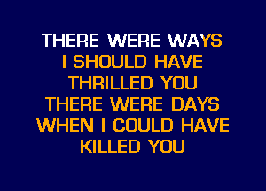 THERE WERE WAYS
l SHOULD HAVE
THRILLED YOU

THERE WERE DAYS

WHEN I COULD HAVE

KILLED YOU

g