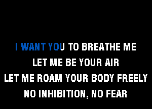 I WANT YOU TO BREATHE ME
LET ME BE YOUR AIR
LET ME ROAM YOUR BODY FREELY
H0 INHIBITION, H0 FEAR