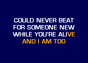 COULD NEVER BEAT

FOR SOMEONE NEW

WHILE YOU'RE ALIVE
AND I AM TOO