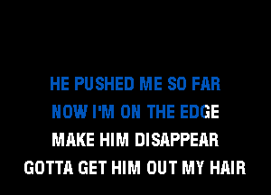 HE PUSHED ME SO FAR

HOW I'M ON THE EDGE

MAKE HIM DISAPPEAR
GOTTA GET HIM OUT MY HAIR