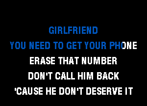 GIRLFRIEND
YOU NEED TO GET YOUR PHONE
ERASE THAT NUMBER
DON'T CALL HIM BACK
'CAUSE HE DON'T DESERVE IT