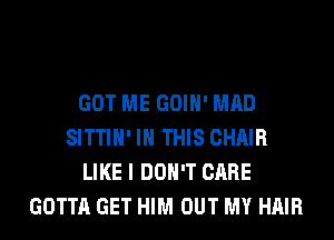 GOT ME GOIH' MAD
SITTIH' IN THIS CHAIR
LIKE I DON'T CARE
GOTTA GET HIM OUT MY HAIR