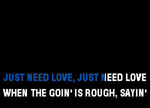JUST NEED LOVE, JUST NEED LOVE
WHEN THE GOIH' IS ROUGH, SAYIH'