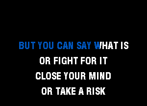 BUT YOU CAN SAY WHAT IS

OR FIGHT FOR IT
CLOSE YOUR MIND
OR TAKE A RISK