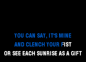 YOU CAN SAY, IT'S MINE
AND CLEHCH YOUR FIST
0R SEE EACH SUNRISE AS A GIFT