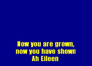 now mm are grown,
now Hon have shown
Ml Eileen