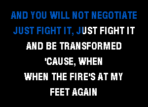 AND YOU WILL NOT HEGOTIATE
JUST FIGHT IT, JUST FIGHT IT
AND BE TRANSFORMED
'CAUSE, WHEN
WHEN THE FIRE'S AT MY
FEET AGAIN