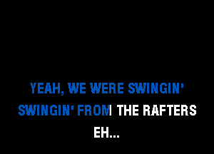 YEAH, WE WERE SWIHGIH'
SWIHGIH' FROM THE RAFTERS
EH...