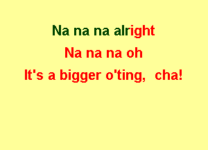 Na na na alright
Na na na oh
It's a bigger o'ting, cha!