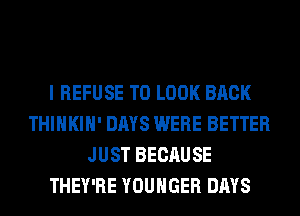 I REFUSE TO LOOK BACK
THIHKIH' DAYS WERE BETTER
JUST BECAUSE
THEY'RE YOUHGER DAYS