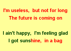 I'm useless, but not for long
The future is coming on

I ain't happy, I'm feeling glad
I got sunshine, in a bag