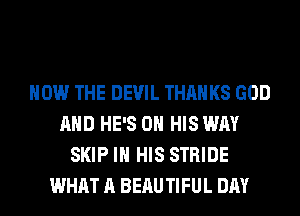 HOW THE DEVIL THANKS GOD
AND HE'S ON HIS WAY
SKIP IN HIS STRIDE
WHAT A BEAU TIFUL DAY