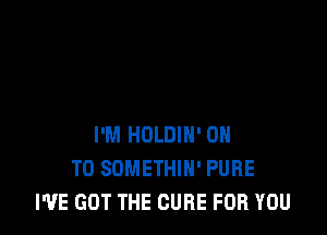 I'M HOLDIH' ON
TO SOMETHIH' PURE
I'VE GOT THE CURE FOR YOU