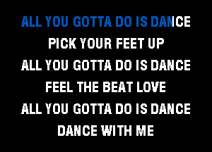 ALL YOU GOTTA DO IS DANCE
PICK YOUR FEET UP
ALL YOU GOTTA DO IS DANCE
FEEL THE BEAT LOVE
ALL YOU GOTTA DO IS DANCE
DANCE WITH ME