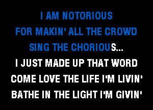 I AM NOTORIOUS
FOR MAKIH' ALL THE CROWD
SING THE CHORIOUS...
I JUST MADE UP THAT WORD
COME LOVE THE LIFE I'M LIVIH'
BATHE IN THE LIGHT I'M GIVIH'